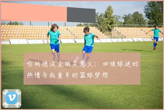 伦纳德谈全明星意义：回馈球迷的热情与我童年的篮球梦想