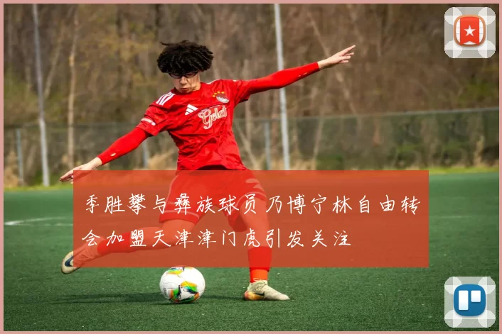 季胜攀与彝族球员乃博宁林自由转会加盟天津津门虎引发关注