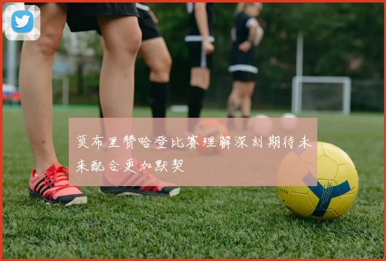 莫布里赞哈登比赛理解深刻期待未来配合更加默契