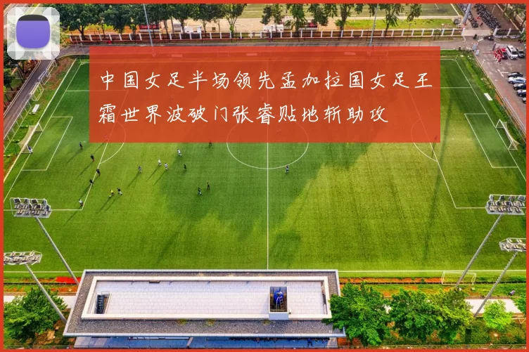 中国女足半场领先孟加拉国女足王霜世界波破门张睿贴地斩助攻
