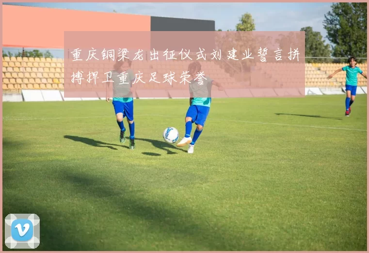 重庆铜梁龙出征仪式刘建业誓言拼搏捍卫重庆足球荣誉