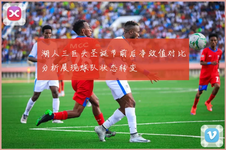 湖人三巨头圣诞节前后净效值对比分析展现球队状态转变