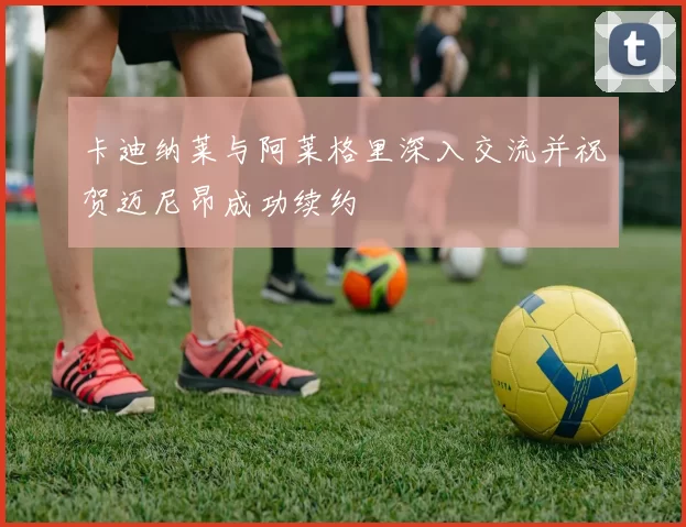 卡迪纳莱与阿莱格里深入交流并祝贺迈尼昂成功续约