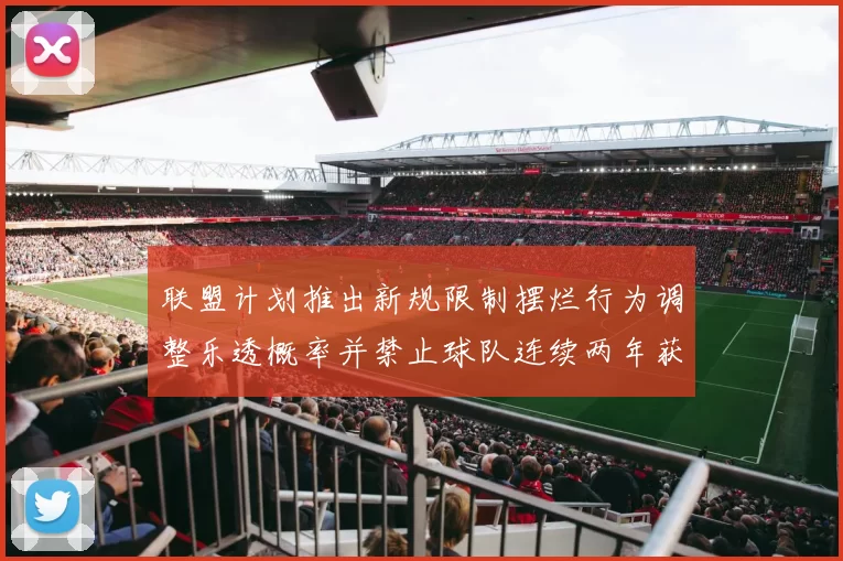 联盟计划推出新规限制摆烂行为调整乐透概率并禁止球队连续两年获得前四选秀权