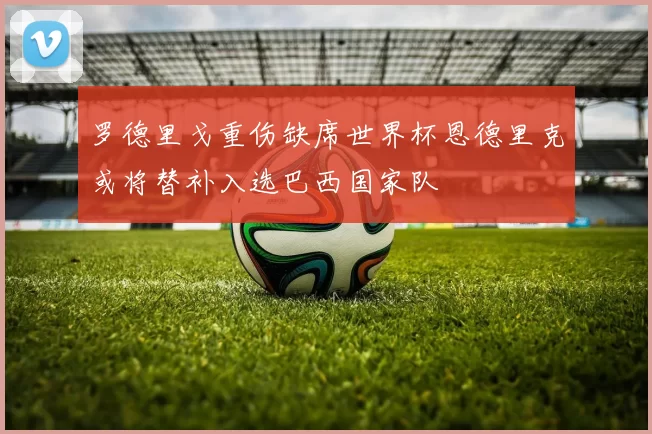 罗德里戈重伤缺席世界杯恩德里克或将替补入选巴西国家队