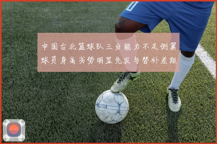 中国台北篮球队三分能力不足侧翼球员身高劣势明显先发与替补差距显著