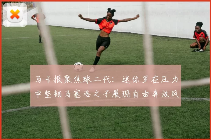 马卡报聚焦球二代：迷你罗在压力中坚韧马塞洛之子展现自由奔放风采