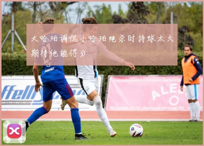 大哈珀调侃小哈珀绝杀时持球太久期待他能得分