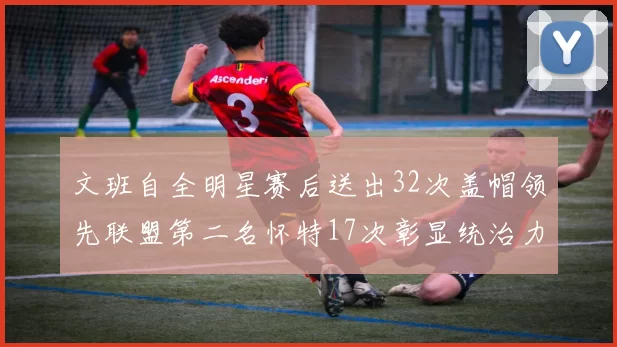 文班自全明星赛后送出32次盖帽领先联盟第二名怀特17次彰显统治力