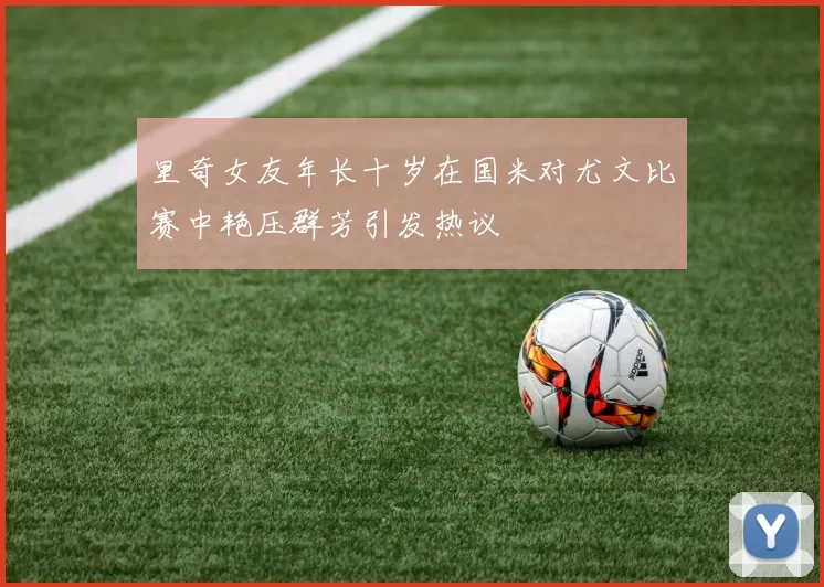 里奇女友年长十岁在国米对尤文比赛中艳压群芳引发热议