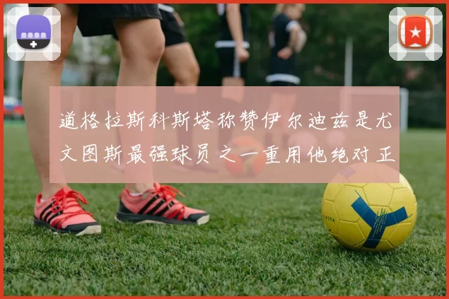 道格拉斯科斯塔称赞伊尔迪兹是尤文图斯最强球员之一重用他绝对正确