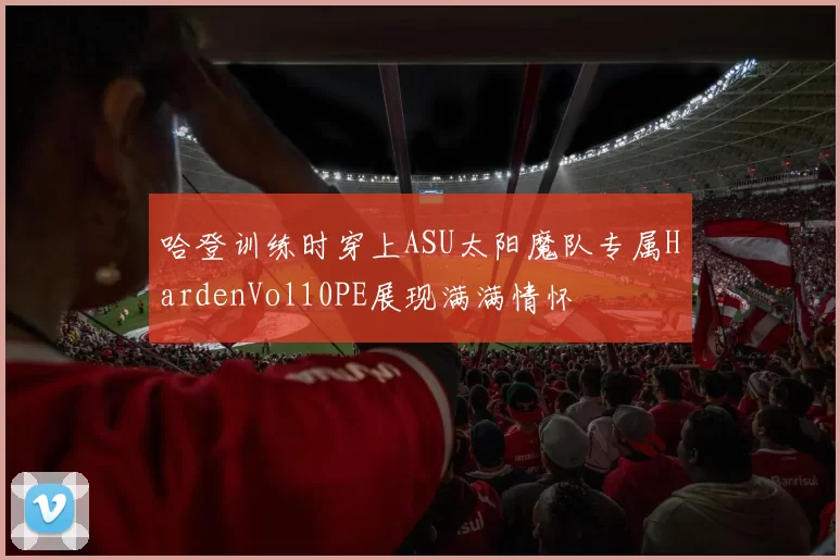 哈登训练时穿上ASU太阳魔队专属HardenVol10PE展现满满情怀