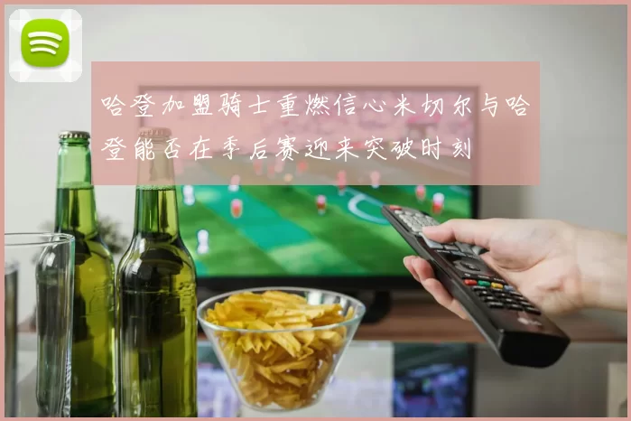 哈登加盟骑士重燃信心米切尔与哈登能否在季后赛迎来突破时刻