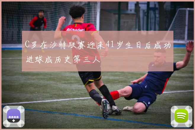 C罗在沙特联赛迎来41岁生日后成功进球成历史第三人