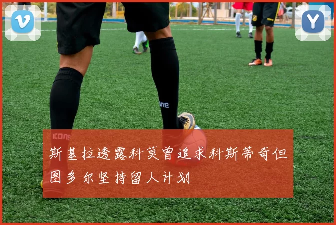 斯基拉透露科莫曾追求科斯蒂奇但图多尔坚持留人计划