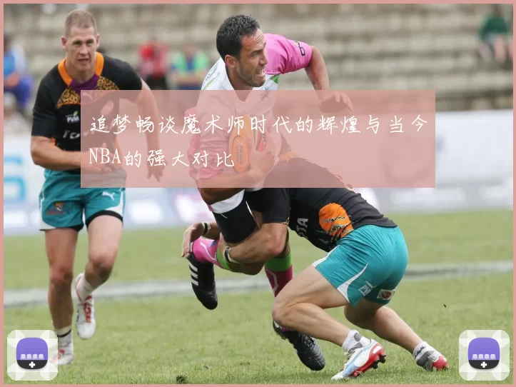 追梦畅谈魔术师时代的辉煌与当今NBA的强大对比