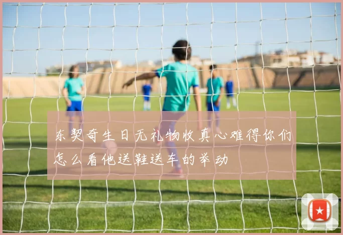东契奇生日无礼物收真心难得你们怎么看他送鞋送车的举动