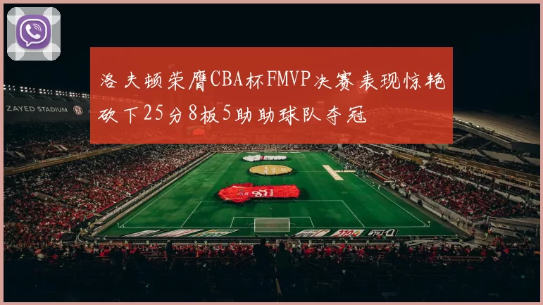 洛夫顿荣膺CBA杯FMVP决赛表现惊艳砍下25分8板5助助球队夺冠