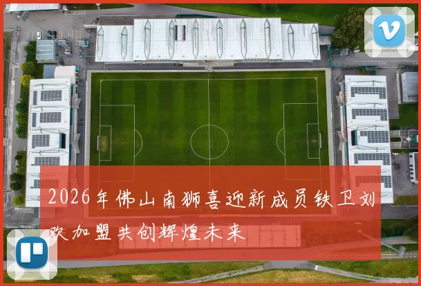 2026年佛山南狮喜迎新成员铁卫刘欢加盟共创辉煌未来