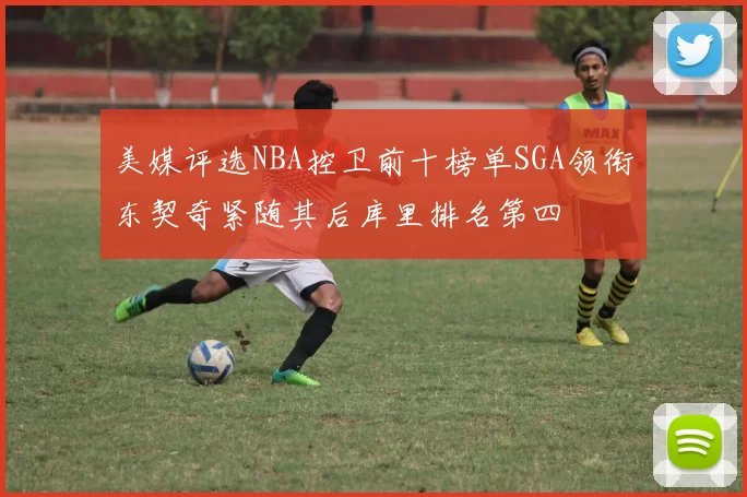 美媒评选NBA控卫前十榜单SGA领衔东契奇紧随其后库里排名第四