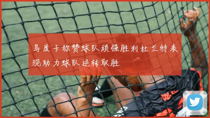 乌度卡称赞球队顽强胜利杜兰特表现助力球队逆转取胜
