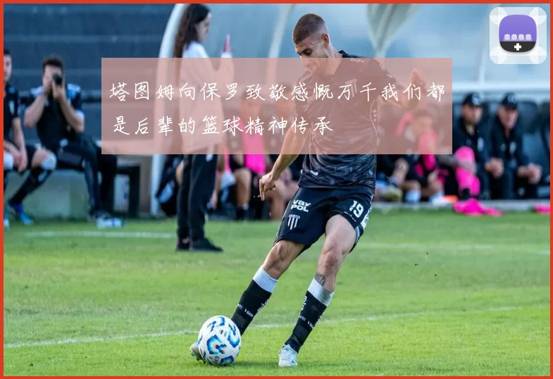 塔图姆向保罗致敬感慨万千我们都是后辈的篮球精神传承
