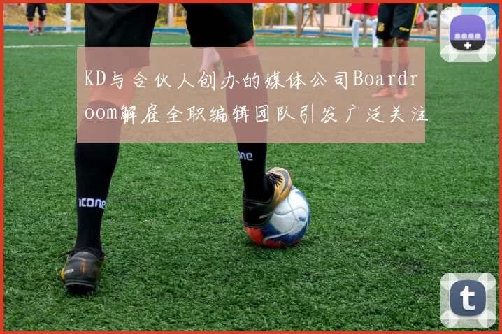 KD与合伙人创办的媒体公司Boardroom解雇全职编辑团队引发广泛关注