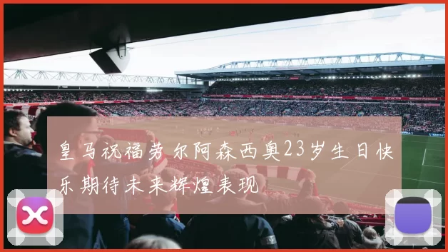 皇马祝福劳尔阿森西奥23岁生日快乐期待未来辉煌表现