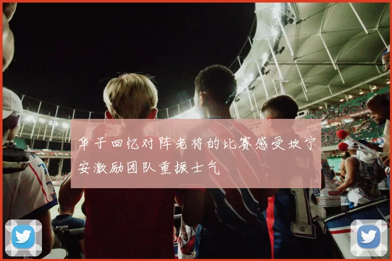 华子回忆对阵老将的比赛感受坎宁安激励团队重振士气