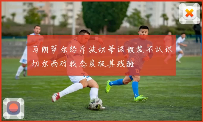 马朗萨尔怒斥波切蒂诺假装不认识切尔西对我态度极其残酷