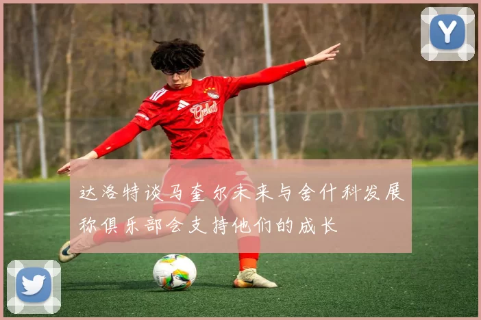 达洛特谈马奎尔未来与舍什科发展称俱乐部会支持他们的成长