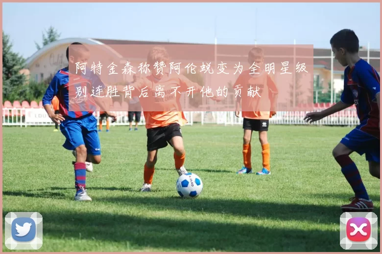 阿特金森称赞阿伦蜕变为全明星级别连胜背后离不开他的贡献