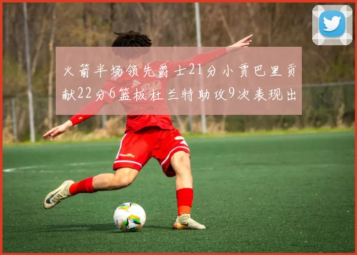 火箭半场领先爵士21分小贾巴里贡献22分6篮板杜兰特助攻9次表现出色