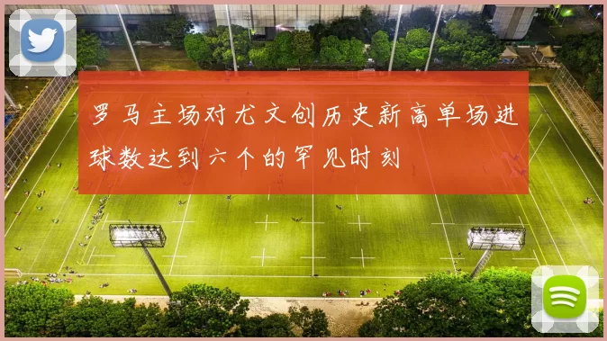 罗马主场对尤文创历史新高单场进球数达到六个的罕见时刻