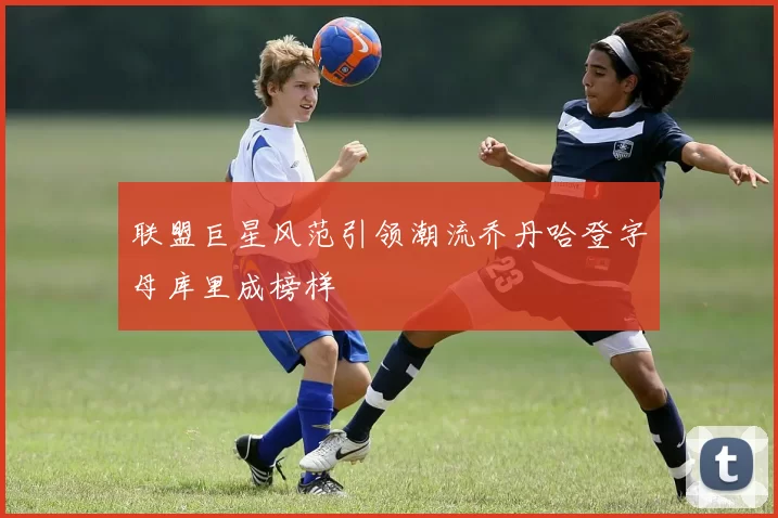 联盟巨星风范引领潮流乔丹哈登字母库里成榜样