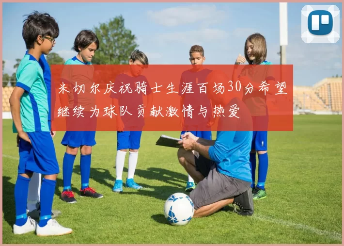 米切尔庆祝骑士生涯百场30分希望继续为球队贡献激情与热爱
